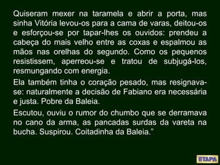 Quiseram mexer na taramela e abrir a porta, mas
sinha Vitória levou-os para a cama de varas, deitou-os
e esforçou-se por tapar-lhes os ouvidos: prendeu a
cabeça do mais velho entre as coxas e espalmou as
mãos nas orelhas do segundo. Como os pequenos
resistissem, aperreou-se e tratou de subjugá-los,
resmungando com energia.
Ela também tinha o coração pesado, mas resignava-
se: naturalmente a decisão de Fabiano era necessária
e justa. Pobre da Baleia.
Escutou, ouviu o rumor do chumbo que se derramava
no cano da arma, as pancadas surdas da vareta na
bucha. Suspirou. Coitadinha da Baleia.”
 
