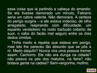 essa coisa que ia partindo a cabeça do amarelo.
Se ela tivesse demorado um minuto, Fabiano
seria um cabra valente. Não demorara. A certeza
do perigo surgira – e ele estava indeciso, de olho
arregalado, respirando com dificuldade, um
espanto verdadeiro no rosto barbudo coberto de
suor, o cabo do facão mal seguro entre os dois
dedos úmidos.
Tinha medo e repetia que estava em perigo,
mas isto lhe pareceu tão absurdo que se pôs a
rir. Medo daquilo? Nunca vira uma pessoa tremer
assim. Cachorro. Ele não era dunga na cidade?
não pisava os pés dos matutos, na feira? não
botava gente na cadeia? Sem-vergonha, mofino.
 