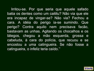 Irritou-se. Por que seria que aquele safado
batia os dentes como um caititu? Não via que ele
era incapaz de vingar-se? Não via? Fechou a
cara. A idéia do perigo ia-se sumindo. Que
perigo? Contra aquilo nem precisava facão,
bastavam as unhas. Agitando os chocalhos e os
látegos, chegou a mão esquerda, grossa e
cabeluda, à cara do polícia, que recuou e se
encostou a uma catingueira. Se não fosse a
catingueira, o infeliz teria caído.’’
 