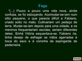 Fuga
“(...) Pouco a pouco uma vida nova, ainda
confusa, se foi esboçando. Acomodar-se-iam num
sítio pequeno, o que parecia difícil a Fabiano,
criado solto no mato. Cultivariam um pedaço de
terra. Mudar-se-iam depois para uma cidade, e os
meninos frequentariam escolas, seriam diferentes
deles. Sinhá Vitória esquentava-se. Fabiano ria,
tinha desejo de esfregar as mãos agarradas à
boca do saco e à coronha da espingarda de
pederneira.
 