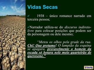 Vidas Secas
 1938 – único romance narrado em
terceira pessoa;
Narrador utiliza-se do discurso indireto-
livre para colocar posições que podem ser
da personagem ou dele mesmo;
“Meteu os olhos pela grade da rua.
Chi! Que pretume! O lampião da esquina
se apagara, provavelmente o homem da
escada só botara nele meio quarteirão de
querosene.”
 