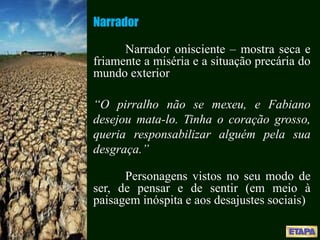 Narrador
Narrador onisciente – mostra seca e
friamente a miséria e a situação precária do
mundo exterior
“O pirralho não se mexeu, e Fabiano
desejou mata-lo. Tinha o coração grosso,
queria responsabilizar alguém pela sua
desgraça.”
Personagens vistos no seu modo de
ser, de pensar e de sentir (em meio à
paisagem inóspita e aos desajustes sociais)
 