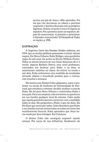 Sábado Missionário da Mulher Adventista - 2019 - Vida Transformada | 11
sentou aos pés de Jesus e dEle aprendeu. Foi
ela que Lhe derramou na cabeça o precioso
unguento, e banhou Seus pés com as próprias
lágrimas. Achou-se junto à cruz e O seguiu ao
sepulcro. Foi a primeira junto ao sepulcro, de-
pois da ressurreição. A primeira a proclamar
o Salvador ressuscitado” (O Desejado de Todas
as nações, p. 398).
ILUSTRAÇÃO:
A Suprema Corte dos Estados Unidos ordenou, em
1954, que as escolas públicas passassem a incluir alunos
negros. Em Nova Orleans, Ruby Bridges, uma garotinha
negra de seis anos, foi aceita na Escola William Frantz.
Todos os alunos brancos de sua classe deixaram de ir à
escola. Apenas Barbara Henry, uma nova professora,
concordou em lecionar para Ruby, e as duas se
assentavam sozinhas na classe. Ao entrar na escola e
sair dela, Ruby enfrentava uma multidão de revoltados
atirando objetos e brandindo punhos para a criança,
com insultos e ameaças.
No mesmo ano, Robert Coles, psiquiatra, autor e pro-
fessor na escola de medicina da Universidade de Har-
vard, que estudava o estresse, decidiu analisar o caso de
Ruby. Ele foi para Nova Orleans e entrevistou Ruby e
seus pais. Para sua surpresa, não encontrou na garota ou
em sua família qualquer sinal de estresse. Coles soube
que aquela garotinha parecia conversar com a multidão
todos os dias. Ele perguntou a Ruby o que ela dizia. Ela
lhe disse que orava por todos. Coles descobriu que Ruby
e sua família oravam juntos todas as noites em favor dos
manifestantes brancos. Ruby aprendera que Jesus ha-
via orado por Seus inimigos. Ela O imitava.
O doutor Coles não conseguia esquecer aquela
criança. Por causa de sua influência, finalmente ele
 