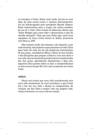 12 | Sábado Missionário da Mulher Adventista - 2019 - VidaTransformada
se entregou a Cristo. Ruby, mais tarde, tornou-se uma
líder de ação social contra o racismo. Recentemente,
ela foi homenageada pelo presidente Barack Obama.
Ruby testemunhou para a nação, em várias ocasiões,
de sua fé e visão. Uma revista de liderança afirma que
“Ruby Bridges agiu como líder e demonstrou o tipo de
atitude exemplar”. Mais que isso, Ruby agiu como uma
seguidora de Jesus Cristo (Amin A. Rodor, Encontros
com Deus, p. 339).
Não importa onde nós estamos, não importa o que
enfrentamos, não importa o que passamos na vida. Deus
quer fazer de cada um de nós poderosas testemunhas
de Sua graça, verdadeiros filhos e filhas de Sua família
e féis discípulos que pregam a Palavra com seus dons e
sua vida. Isso só é possível quando somos transformados
por Sua graça, aprendemos diariamente a Seus pés,
seguimos Seus passos todos os dias e compartilhamos
as boas-novas de que Ele vive com as pessoas em nosso
redor.
	
APELO:
Maria nos ensina que uma vida transformada será
uma vida missionária. Se você reconhece o que Cristo
fez e faz em sua vida e deseja se comprometer, de
coração, em Sua Obra e pregar com sua própria vida,
então se levante e se una a nós em oração.
 