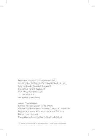 2 | Sábado Missionário da Mulher Adventista - 2019 - VidaTransformada
Direitos de tradução e publicação reservados à
CONFEDERAÇÃO DAS UNIÕES BRASILEIRAS DA IASD
Setor de Grandes Áreas Sul, Quadra 611,
Conjunto D, Parte C, Asa Sul, DF
CEP: 70200-710- Brasília, DF
TEL: (61) 3701-1818
www.portaladventista.org
Autor: Pr Lucas Alves
Revisão: Tradução Divisão Sul Americana
Coordenação: Ministério da Mulher da Divisão Sul Americana
Diagramação e capa: Marcos Aurélio Gularte de Castro
Foto da capa: Lightstock
Impressão e acabamento: Casa Publicadora Brasileira
 