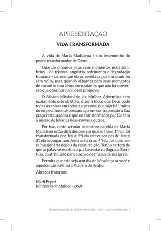 Sábado Missionário da Mulher Adventista - 2019 - Vida Transformada | 3
APRESENTAÇÃO
VIDA TRANSFORMADA
A vida de Maria Madalena é um testemunho do
poder transformador de Deus!
Quando olhamos para seus momentos mais som-
brios – de tristeza, angústia, sofrimento e degradação
humana – parece que ela enveredava por um caminho
sem volta, mas, quando olhamos para seus momentos
de encontro com Jesus, constatamos que não há conver-
são que o Senhor não possa promover.
O Sábado Missionário da Mulher Adventista tem
exatamente este objetivo: dizer a todos que Deus pode
todas as coisas em todas as pessoas, que não há limites
ou empecilhos que possam agir em contraposição à Sua
graça restauradora e que os transformados por Ele têm
a missão de levar as boas-novas a outros.
Por isso, neste sermão os ensinos da vida de Maria
Madalena estão distribuídos em quatro fases: 1ª) ela foi
transformada por Jesus; 2ª) ela esteve aos pés de Jesus;
3ª) ela acompanhou Jesus até a cruz; 4ª) ela foi a primei-
ra missionária depois da ressurreição. Tenho certeza de
que as palavras escritas aqui, baseadas na Sagrada Escri-
tura, contribuirão para o senso de missão de sua igreja.
Permita que este seja um dia de bênção para você e
aqueles que ouvirão a Palavra do Senhor.
Abraços fraternos,
Marli Peyerl
Ministério da Mulher – DSA
 