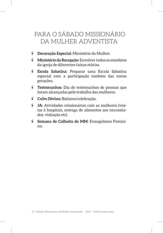 4 | Sábado Missionário da Mulher Adventista - 2019 - VidaTransformada
PARA O SÁBADO MISSIONÁRIO
DA MULHER ADVENTISTA
%% Decoração Especial: Ministério da Mulher.
%% Ministério da Recepção: Envolver todos os membros
da igreja de diferentes faixas etárias.
%% Escola Sabatina: Preparar uma Escola Sabatina
especial com a participação também das novas
gerações.
%% Testemunhos: Dia de testemunhos de pessoas que
foram alcançadas pelo trabalho das mulheres.
%% Culto Divino: Batismo/celebração.
%% JA: Atividades missionárias com as mulheres (visi-
tas à hospitais, entrega de alimentos aos necessita-
dos, visitação etc).
%% Semana de Colheita do MM: Evangelismo Femini-
no.
 