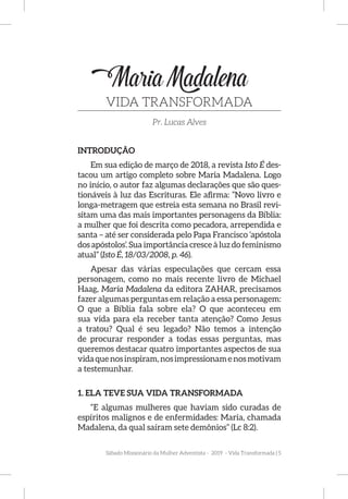 Sábado Missionário da Mulher Adventista - 2019 - Vida Transformada | 5
MariaMadalena
VIDA TRANSFORMADA
Pr. Lucas Alves
INTRODUÇÃO
Em sua edição de março de 2018, a revista Isto É des-
tacou um artigo completo sobre Maria Madalena. Logo
no início, o autor faz algumas declarações que são ques-
tionáveis à luz das Escrituras. Ele afirma: ”Novo livro e
longa-metragem que estreia esta semana no Brasil revi-
sitam uma das mais importantes personagens da Bíblia:
a mulher que foi descrita como pecadora, arrependida e
santa – até ser considerada pelo Papa Francisco ‘apóstola
dos apóstolos’. Sua importância cresce à luz do feminismo
atual” (Isto É, 18/03/2008, p. 46).
Apesar das várias especulações que cercam essa
personagem, como no mais recente livro de Michael
Haag, Maria Madalena da editora ZAHAR, precisamos
fazer algumas perguntas em relação a essa personagem:
O que a Bíblia fala sobre ela? O que aconteceu em
sua vida para ela receber tanta atenção? Como Jesus
a tratou? Qual é seu legado? Não temos a intenção
de procurar responder a todas essas perguntas, mas
queremos destacar quatro importantes aspectos de sua
vidaquenosinspiram,nosimpressionamenosmotivam
a testemunhar.
1. ELA TEVE SUA VIDA TRANSFORMADA
“E algumas mulheres que haviam sido curadas de
espíritos malignos e de enfermidades: Maria, chamada
Madalena, da qual saíram sete demônios” (Lc 8:2).
 