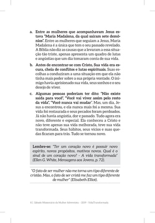 6 | Sábado Missionário da Mulher Adventista - 2019 - VidaTransformada
a.	 Entre as mulheres que acompanhavam Jesus es-
tava “Maria Madalena, da qual saíram sete demô-
nios”. Entre as mulheres que seguiam a Jesus, Maria
Madalena é a única que tem o seu passado revelado.
A Bíblia não diz as causas que a levaram a essa situa-
ção tão triste, apenas apresenta um quadro de lutas
e angústias que um dia tomaram conta de sua vida.
b.	 Antes de encontrar-se com Cristo, Sua vida era es-
cura, cheia de conflitos e lutas espirituais. Suas es-
colhas a conduziram a uma situação em que ela não
tinha mais poder sobre a sua própria vontade. O ini-
migo havia aprisionado sua vida, seus sonhos e o seu
desejo de viver.
c.	 Algumas pessoas poderiam ter dito: “Não existe
saída para você”, “Você vai viver assim pelo resto
da vida”, “Você nunca vai mudar”. Mas, um dia, Je-
sus a encontrou, e ela nunca mais foi a mesma. Sua
vida foi restaurada e seus pecados foram perdoados.
Já não havia angústia, dor e passado. Tudo agora era
novo, diferente e especial. Ela conheceu a Cristo e
não teve apenas sua vida melhorada, teve sua vida
transformada. Seus hábitos, seus vícios e suas que-
das ficaram para trás. Tudo se tornou novo.
Lembre-se: “Ter um coração novo é possuir novo
espírito, novos propósitos, motivos novos. Qual é o
sinal de um coração novo? - A vida transformada”
(Ellen G. White, Mensagens aos Jovens, p. 72).
“O fato de ser mulher não me torna um tipo diferente de
cristão. Mas, o fato de ser cristã me faz um tipo diferente
de mulher” (Elisabeth Elliot).
 