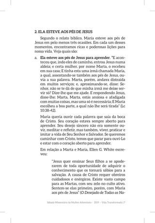 Sábado Missionário da Mulher Adventista - 2019 - Vida Transformada | 7
2. ELA ESTEVE AOS PÉS DE JESUS
Segundo o relato bíblico, Maria esteve aos pés de
Jesus em pelo menos três ocasiões. Em cada um desses
momentos, encontramos ricas e poderosas lições para
nossa vida. Veja quais são:
a.	 Ela esteve aos pés de Jesus para aprender. “E acon-
teceu que, indo eles de caminho, entrou Jesus numa
aldeia; e certa mulher, por nome Marta, o recebeu
em sua casa; E tinha esta uma irmã chamada Maria,
a qual, assentando-se também aos pés de Jesus, ou-
via a sua palavra. Marta, porém, andava distraída
em muitos serviços; e, aproximando-se, disse: Se-
nhor, não se te dá de que minha irmã me deixe ser-
vir só? Dize-lhe que me ajude. E respondendo Jesus,
disse-lhe: Marta, Marta, estás ansiosa e afadigada
com muitas coisas, mas uma só é necessária; E Maria
escolheu a boa parte, a qual não lhe será tirada” (Lc
10:38-42).
Maria queria ouvir cada palavra que saía da boca
de Cristo. Seu coração estava sempre aberto para
aprender. Seu desejo sincero não era somente ou-
vir, meditar e refletir, mas também, viver, praticar e
imitar a vida de Seu Senhor e Salvador. Se queremos
caminhar com Cristo, temos que parar para ouvi-Lo
e estar com o coração aberto para aprender.
Em relação a Marta e Maria, Ellen G. White escre-
veu:
“Jesus quer ensinar Seus filhos a se apode-
rarem de toda oportunidade de adquirir o
conhecimento que os tornará sábios para a
salvação. A causa de Cristo requer obreiros
cuidadosos e enérgicos. Existe vasto campo
para as Martas, com seu zelo no culto ativo.
Sentem-se elas primeiro, porém, com Maria
aos pés de Jesus” (O Desejado de Todas as Na-
 