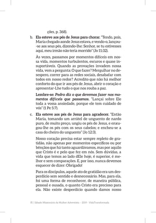 8 | Sábado Missionário da Mulher Adventista - 2019 - VidaTransformada
ções, p. 368).
b.	 Ela esteve aos pés de Jesus para chorar. “Tendo, pois,
Maria chegado aonde Jesus estava, e vendo-o, lançou-
-se aos seus pés, dizendo-lhe: Senhor, se tu estivesses
aqui, meu irmão não teria morrido” (Jo 11:32).
Às vezes, passamos por momentos difíceis em nos-
sa vida, momentos turbulentos, escuros e quase in-
suportáveis. Quando as provações invadem nossa
vida, vem a pergunta: O que fazer? Mergulhar no de-
sespero, correr para as redes sociais, desabafar com
todos em nosso redor? Acredito que não há melhor
conforto do que ir aos pés de Jesus, abrir o coração e
apresentar-Lhe tudo o que nos rouba a paz.
Lembre-se: Pedro diz o que devemos fazer nos mo-
mentos difíceis que passamos. “Lançai sobre Ele
toda a vossa ansiedade, porque ele tem cuidado de
vós” (1 Pe 5:7).
c.	 Ela esteve aos pés de Jesus para agradecer. “Então
Maria, tomando um arrátel de unguento de nardo
puro, de muito preço, ungiu os pés de Jesus, e enxu-
gou-lhe os pés com os seus cabelos; e encheu-se a
casa do cheiro do unguento” (Jo 12:3).
Nosso coração precisa estar sempre repleto de gra-
tidão, não apenas por momentos específicos ou por
bênçãos que há tanto aguardávamos, mas por aquilo
que Cristo é e pelo que fez em nós. Sem dúvidas, a
vida que temos ao lado dEle hoje, é superior, é me-
lhor e sem comparações. E, por isso, nunca devemos
esquecer de dizer: Obrigado!
Para os discípulos, aquele ato de gratidão era um des-
perdício sem sentido e desnecessário. Mas, para ela,
foi uma forma de reconhecer, de maneira pública,
pessoal e ousada, o quanto Cristo era precioso para
ela. Não existe desperdício quando damos nosso
 