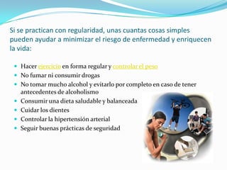 Si se practican con regularidad, unas cuantas cosas simples pueden ayudar a minimizar el riesgo de enfermedad y enriquecen la vida:Hacer ejercicio en forma regular y controlar el pesoNo fumar ni consumir drogasNo tomar mucho alcohol y evitarlo por completo en caso de tener antecedentes de alcoholismoConsumir una dieta saludable y balanceadaCuidar los dientesControlar la hipertensión arterialSeguir buenas prácticas de seguridad