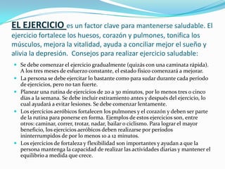 EL EJERCICIO es un factor clave para mantenerse saludable. El ejercicio fortalece los huesos, corazón y pulmones, tonifica los músculos, mejora la vitalidad, ayuda a conciliar mejor el sueño y alivia la depresión.  Consejos para realizar ejercicio saludable:Se debe comenzar el ejercicio gradualmente (quizás con una caminata rápida). A los tres meses de esfuerzo constante, el estado físico comenzará a mejorar.La persona se debe ejercitar lo bastante como para sudar durante cada período de ejercicios, pero no tan fuerte.Planear una rutina de ejercicios de 20 a 30 minutos, por lo menos tres o cinco días a la semana. Se debe incluir estiramiento antes y después del ejercicio, lo cual ayudará a evitar lesiones. Se debe comenzar lentamente. Los ejercicios aeróbicos fortalecen los pulmones y el corazón y deben ser parte de la rutina para ponerse en forma. Ejemplos de estos ejercicios son, entre otros: caminar, correr, trotar, nadar, bailar o ciclismo. Para lograr el mayor beneficio, los ejercicios aeróbicos deben realizarse por períodos ininterrumpidos de por lo menos 10 a 12 minutos.Los ejercicios de fortaleza y flexibilidad son importantes y ayudan a que la persona mantenga la capacidad de realizar las actividades diarias y mantener el equilibrio a medida que crece.