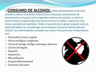 El CONSUMO DE ALCOHOL inhibe gradualmente la función cerebral y afecta en primera instancia las emociones, los procesos de pensamiento y el juicio. Con la ingestión continua de alcohol, se altera el control motor, produciendo mala pronunciación al hablar, reacciones más lentas y pérdida del equilibrio. Tanto el aumento de la grasa corporal como el hecho de beber con el estómago vacío aceleran la tasa de intoxicación por alcohol. Las enfermedades causadas con mayor frecuencia por el alcoholismo son:Pancreatitis crónica y agudaVárices esofágicas  sangrantesCáncer de laringe, esófago, estómago y páncreasCirrosis del hígado HepatitisImpotenciaMiocardiopatíaIrregularidad menstrualTrastornos del sueño