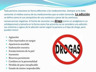 Toda persona reacciona en forma diferente a los medicamentos. Siempre se le debe comentar al médico acerca de los medicamentos que se estén tomando. La adicción se define como el uso compulsivo de una sustancia a pesar de las continuas consecuencias negativas. El hecho de necesitar una droga (como un analgésico o un antidepresivo) y tomarla en la forma como fue prescrita no se considera una adicción. Los síntomas y signos de la adicción varían según la persona y el tipo de droga, pero pueden incluir:AgitaciónOjos inyectados en sangreApariencia aturdidaSudoración excesivaEnrojecimiento de la pielInsomnioRinorrea persistenteCambios en la personalidadPérdida de peso inexplicableEstado de ánimo impredecible