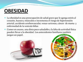 OBESIDADLa obesidad es una preocupación de salud grave que le agrega estrés al corazón, huesos y músculos e incrementa el riesgo de hipertensión arterial, accidente cerebrovascular, venas varicosas, cáncer  de mama  y enfermedad de la vesícula biliar.Comer en exceso, una dieta poco saludable y la falta de actividad física pueden llevar a la obesidad. Los antecedentes familiares también juegan un papel.