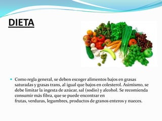 DIETAComo regla general, se deben escoger alimentos bajos en grasas saturadas y grasas trans, al igual que bajos en colesterol. Asimismo, se debe limitar la ingesta de azúcar, sal (sodio) y alcohol. Se recomienda consumir más fibra, que se puede encontrar en frutas, verduras, legumbres, productos de granos enteros y nueces.