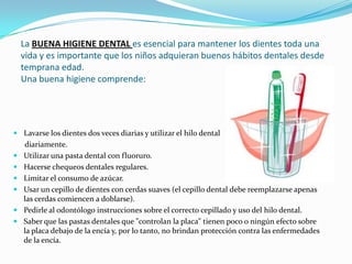 La BUENA HIGIENE DENTAL es esencial para mantener los dientes toda una vida y es importante que los niños adquieran buenos hábitos dentales desde temprana edad. Una buena higiene comprende:Lavarse los dientes dos veces diarias y utilizar el hilo dental       diariamente.Utilizar una pasta dental con fluoruro.Hacerse chequeos dentales regulares.Limitar el consumo de azúcar.Usar un cepillo de dientes con cerdas suaves (el cepillo dental debe reemplazarse apenas las cerdas comiencen a doblarse).Pedirle al odontólogo instrucciones sobre el correcto cepillado y uso del hilo dental.Saber que las pastas dentales que "controlan la placa" tienen poco o ningún efecto sobre la placa debajo de la encía y, por lo tanto, no brindan protección contra las enfermedades de la encía.