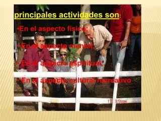 principales actividades son:
•En el aspecto físico;

• En el aspecto mental;

• En el aspecto espiritual;.

• En el aspecto cultural recreativo;.
 