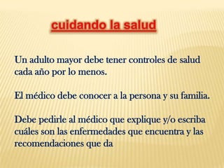 Un adulto mayor debe tener controles de salud
cada año por lo menos.

El médico debe conocer a la persona y su familia.

Debe pedirle al médico que explique y/o escriba
cuáles son las enfermedades que encuentra y las
recomendaciones que da
 