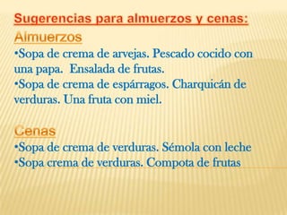 •Sopa de crema de arvejas. Pescado cocido con
una papa. Ensalada de frutas.
•Sopa de crema de espárragos. Charquicán de
verduras. Una fruta con miel.


•Sopa de crema de verduras. Sémola con leche
•Sopa crema de verduras. Compota de frutas
 