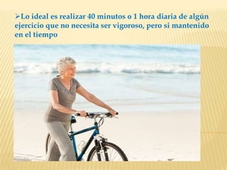 Lo ideal es realizar 40 minutos o 1 hora diaria de algún
ejercicio que no necesita ser vigoroso, pero si mantenido
en el tiempo
 