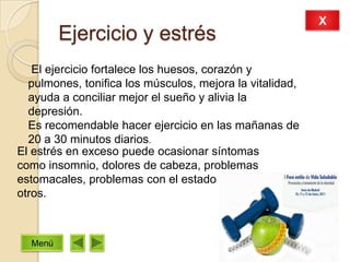 Ejercicio y estrés
El ejercicio fortalece los huesos, corazón y
pulmones, tonifica los músculos, mejora la vitalidad,
ayuda a conciliar mejor el sueño y alivia la
depresión.
Es recomendable hacer ejercicio en las mañanas de
20 a 30 minutos diarios.
El estrés en exceso puede ocasionar síntomas
como insomnio, dolores de cabeza, problemas
estomacales, problemas con el estado de ánimo y
otros.
X
Menú
 