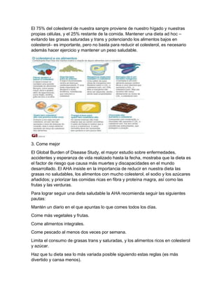 El 75% del colesterol de nuestra sangre proviene de nuestro hígado y nuestras
propias células, y el 25% restante de la comida. Mantener una dieta ad hoc –
evitando las grasas saturadas y trans y potenciando los alimentos bajos en
colesterol– es importante, pero no basta para reducir el colesterol, es necesario
además hacer ejercicio y mantener un peso saludable.
3. Come mejor
El Global Burden of Disease Study, el mayor estudio sobre enfermedades,
accidentes y esperanza de vida realizado hasta la fecha, mostraba que la dieta es
el factor de riesgo que causa más muertes y discapacidades en el mundo
desarrollado. El AHA insiste en la importancia de reducir en nuestra dieta las
grasas no saludables, los alimentos con mucho colesterol, el sodio y los azúcares
añadidos; y priorizar las comidas ricas en fibra y proteína magra, así como las
frutas y las verduras.
Para lograr seguir una dieta saludable la AHA recomienda seguir las siguientes
pautas:
Mantén un diario en el que apuntas lo que comes todos los días.
Come más vegetales y frutas.
Come alimentos integrales.
Come pescado al menos dos veces por semana.
Limita el consumo de grasas trans y saturadas, y los alimentos ricos en colesterol
y azúcar.
Haz que tu dieta sea lo más variada posible siguiendo estas reglas (es más
divertido y cansa menos).
 