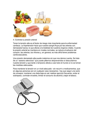 4. Controla tu presión arterial
Tener la tensión alta es el factor de riesgo más importante para la enfermedad
cardiaca. La hipertensión hace que nuestra sangre fluya por las arterias con
demasiada fuerza, lo que afecta a la totalidad de nuestros órganos vitales. Cuando
la presión arterial se mantiene en niveles normales, se reduce el esfuerzo del
corazón, las arterias, los riñones y, en general, es más difícil tener problemas
cardiovasculares.
Una presión demasiado alta puede matarnos sin que nos demos cuenta. Se trata
de un “asesino silencioso” que puede pillarnos desprevenidos si descuidamos
nuestra tensión y que tarde o temprano afecta a casi todo el mundo si no se toman
las medidas adecuadas.
Para mantener la tensión en un nivel adecuado –sin recurrir a medicamentos, que
en algunas personas son en cualquier caso necesarios– hay que seguir una serie
de consejos: mantener una dieta baja en sal, realizar ejercicio frecuente, evitar el
sobrepeso, controlar el estrés, limitar el consumo de alcohol y dejar el tabaco.
 