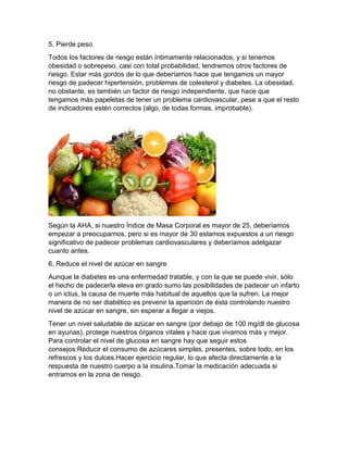 5. Pierde peso
Todos los factores de riesgo están íntimamente relacionados, y si tenemos
obesidad o sobrepeso, casi con total probabilidad, tendremos otros factores de
riesgo. Estar más gordos de lo que deberíamos hace que tengamos un mayor
riesgo de padecer hipertensión, problemas de colesterol y diabetes. La obesidad,
no obstante, es también un factor de riesgo independiente, que hace que
tengamos más papeletas de tener un problema cardiovascular, pese a que el resto
de indicadores estén correctos (algo, de todas formas, improbable).
Según la AHA, si nuestro Índice de Masa Corporal es mayor de 25, deberíamos
empezar a preocuparnos, pero si es mayor de 30 estamos expuestos a un riesgo
significativo de padecer problemas cardiovasculares y deberíamos adelgazar
cuanto antes.
6. Reduce el nivel de azúcar en sangre
Aunque la diabetes es una enfermedad tratable, y con la que se puede vivir, sólo
el hecho de padecerla eleva en grado sumo las posibilidades de padecer un infarto
o un ictus, la causa de muerte más habitual de aquellos que la sufren. La mejor
manera de no ser diabético es prevenir la aparición de ésta controlando nuestro
nivel de azúcar en sangre, sin esperar a llegar a viejos.
Tener un nivel saludable de azúcar en sangre (por debajo de 100 mg/dl de glucosa
en ayunas), protege nuestros órganos vitales y hace que vivamos más y mejor.
Para controlar el nivel de glucosa en sangre hay que seguir estos
consejos:Reducir el consumo de azúcares simples, presentes, sobre todo, en los
refrescos y los dulces.Hacer ejercicio regular, lo que afecta directamente a la
respuesta de nuestro cuerpo a la insulina.Tomar la medicación adecuada si
entramos en la zona de riesgo.
 