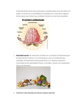 el afrontamiento de los retos personales y profesionales de la vida diaria. El
estrés, el cansancio, la irascibilidad, la ansiedad son, entre otros, algunos
de los signos que indican que el estado mental no es del todo saludable.
 Actividad social: las relaciones sociales son un aspecto fundamental para
la salud del ser humano y, en consecuencia, para un envejecimiento
saludable. El aislamiento social puede llevar a un deterioro gradual e
irreversible de las capacidades físicas y mentales, incluso a la incapacidad
física y la demencia.
 Tomar 5 o más raciones de fruta y/o verdura cada día.
 