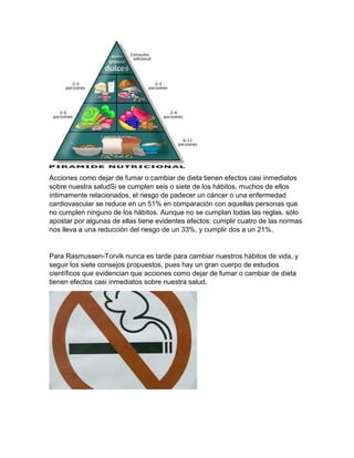 Acciones como dejar de fumar o cambiar de dieta tienen efectos casi inmediatos
sobre nuestra saludSi se cumplen seis o siete de los hábitos, muchos de ellos
íntimamente relacionados, el riesgo de padecer un cáncer o una enfermedad
cardiovascular se reduce en un 51% en comparación con aquellas personas que
no cumplen ninguno de los hábitos. Aunque no se cumplan todas las reglas, sólo
apostar por algunas de ellas tiene evidentes efectos: cumplir cuatro de las normas
nos lleva a una reducción del riesgo de un 33%, y cumplir dos a un 21%.
Para Rasmussen-Torvik nunca es tarde para cambiar nuestros hábitos de vida, y
seguir los siete consejos propuestos, pues hay un gran cuerpo de estudios
científicos que evidencian que acciones como dejar de fumar o cambiar de dieta
tienen efectos casi inmediatos sobre nuestra salud.
 