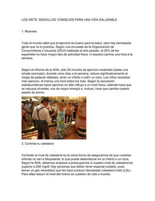 LOS SIETE ‘SENCILLOS’ CONSEJOS PARA UNA VIDA SALUDABLE
1. Muévete
Todo el mundo sabe que el ejercicio es bueno para la salud, pero hay demasiada
gente que no lo practica. Según una encuesta de la Organización de
Consumidores y Usuarios (OCU) realizada el año pasado, el 24% de los
españoles no hace ningún tipo de actividad física: ni siquiera camina una hora a la
semana.
Según el informe de la AHA, sólo 30 minutos de ejercicio moderado (basta una
simple caminata), durante cinco días a la semana, reduce significativamente el
riesgo de padecer diabetes, tener un infarto o sufrir un ictus. Los niños necesitan
más ejercicio, al menos una hora todos los días. Según la asociación
estadounidense hacer ejercicio no sólo influye a un nivel físico, además hace que
se reduzca el estrés, nos da mayor energía e, incluso, hace que cambie nuestro
estado de ánimo.
2. Controla tu colesterol
Controlar el nivel de colesterol es la única forma de asegurarnos de que nuestras
arterias no van a bloquearse, lo que puede desembocar en un infarto o un ictus.
Según la AHA, debemos empezar a preocuparnos si nuestro nivel de colesterol es
superior a 200 mg/dl. Hay personas que deben tener especial cuidado, pues
tienen un gen hereditario que les hace producir demasiado colesterol malo (LDL).
Para ellas reducir el nivel del mismo es cuestión de vida o muerte.
 