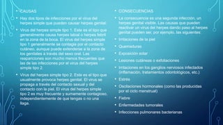 • CAUSAS
• Hay dos tipos de infecciones por el virus del
herpes simple que pueden causar herpes genital:
• Virus del herpes simple tipo 1. Este es el tipo que
generalmente causa herpes labial o herpes febril
en la zona de la boca. El virus del herpes simple
tipo 1 generalmente se contagia por el contacto
cutáneo, aunque puede extenderse a la zona de
los genitales a través del sexo oral. Las
reapariciones son mucho menos frecuentes que
las de las infecciones por el virus del herpes
simple tipo 2.
• Virus del herpes simple tipo 2. Este es el tipo que
usualmente provoca herpes genital. El virus se
propaga a través del contacto sexual y del
contacto con la piel. El virus del herpes simple
tipo 2 es muy frecuente y sumamente contagioso,
independientemente de que tengas o no una
llaga.
• CONSECUENCIAS
• La consecuencia es una segunda infección, un
herpes genital visible. Las causas que pueden
reactivar un virus del herpes dando paso al herpes
genital pueden ser, por ejemplo, las siguientes:
• Irritaciones de la piel
• Quemaduras
• Exposición solar
• Lesiones cutáneas o exfoliaciones
• Irritaciones en los ganglios nerviosos infectados
(inflamación, tratamientos odontológicos, etc.)
• Estrés
• Oscilaciones hormonales (como las producidas
por el ciclo menstrual)
• Fiebre
• Enfermedades tumorales
• Infecciones pulmonares bacterianas
 