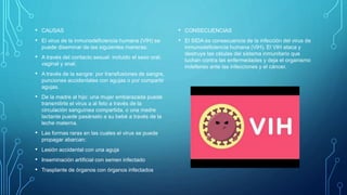 • CAUSAS
• El virus de la inmunodeficiencia humana (VIH) se
puede diseminar de las siguientes maneras:
• A través del contacto sexual: incluido el sexo oral,
vaginal y anal.
• A través de la sangre: por transfusiones de sangre,
punciones accidentales con agujas o por compartir
agujas.
• De la madre al hijo: una mujer embarazada puede
transmitirle el virus a al feto a través de la
circulación sanguínea compartida, o una madre
lactante puede pasárselo a su bebé a través de la
leche materna.
• Las formas raras en las cuales el virus se puede
propagar abarcan:
• Lesión accidental con una aguja
• Inseminación artificial con semen infectado
• Trasplante de órganos con órganos infectados
• CONSECUENCIAS
• El SIDA es consecuencia de la infección del virus de
inmunodeficiencia humana (VIH). El VIH ataca y
destruye las células del sistema inmunitario que
luchan contra las enfermedades y deja el organismo
indefenso ante las infecciones y el cáncer.
 