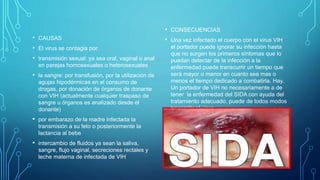 • CAUSAS
• El virus se contagia por:
• transmisión sexual: ya sea oral, vaginal o anal
en parejas homosexuales o heterosexuales
• la sangre: por transfusión, por la utilización de
agujas hipodérmicas en el consumo de
drogas, por donación de órganos de donante
con VIH (actualmente cualquier traspaso de
sangre u órganos es analizado desde el
donante)
• por embarazo de la madre infectada la
transmisión a su feto o posteriormente la
lactancia al bebe
• intercambio de fluidos ya sean la saliva,
sangre, flujo vaginal, secreciones rectales y
leche materna de infectada de VIH
• CONSECUENCIAS
• Una vez infectado el cuerpo con el virus VIH
el portador puede ignorar su infección hasta
que no surgen los primeros síntomas que lo
puedan detectar de la infección a la
enfermedad puede transcurrir un tiempo que
será mayor o menor en cuanto sea mas o
menos el tiempo dedicado a combatirla. Hay.
Un portador de VIH no necesariamente a de
tener la enfermedad del SIDA con ayuda del
tratamiento adecuado, puede de todos modos
transmitir el virus.
 