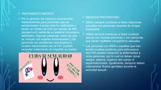 • TRATAMIENTO MEDICO
• Por lo general, los médicos recomiendan
medicamentos para pacientes que se
comprometen a tomar toda la medicación y
tienen un conteo de CD4 por debajo de 500
células/mm3 (señal de un sistema inmunitario
debilitado). Algunas personas, entre las que
se incluyen las mujeres embarazadas y las
personas con problemas neurológicos o
renales relacionados con el VIH, pueden
necesitar tratamiento sin importar su conteo
de CD4.
• MEDIDAS PREVENTIVAS
• Utilice siempre condones si tiene relaciones
sexuales con personas usuarias de drogas
inyectadas.
• Utilice siempre condones si tiene contacto
sexual con muchas personas o con personas
que tienen múltiples compañeros sexuales.
• Las personas con SIDA o aquéllas que han
tenido pruebas positivas para anticuerpos
anti-VIH pueden transmitir la enfermedad a
otras personas, por lo cual no deben donar
sangre, plasma, órganos del cuerpo ni
espermatozoides. Igualmente, tampoco deben
intercambiar fluidos genitales durante la
actividad sexual.
 