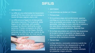 SIFILIS
• DEFINICION
• La sífilis es una enfermedad de transmisión
sexual (ETS) muy común que se propaga a
través del sexo vaginal, anal y oral.
• La sífilis provoca llagas en el área genital
(llamadas chancros). Por lo general, estas
llagas no son dolorosas, pero pueden
propagar la infección fácilmente a otras
personas. Puedes contagiarte de sífilis al
entrar en contacto con las llagas. Muchas
personas con sífilis no se dan cuenta de las
llagas y se sienten bien, de modo que es
posible que no sepan que tienen la infección.
• SINTOMAS
• Los síntomas se dividen en 3 fases:
• Primera fase
• En la primera etapa de la enfermedad, aparece
una llaga en la zona donde se originó el contagio,
pero es probable que existan más. En términos
generales, esta llaga es dura, redonda e indolora y
por esta última característica suele pasar
desapercibida para el paciente. Segunda fase
• En la fase secundaria son comunes las erupciones
en la piel e incluso la aparición de llagas en la
boca, la vagina o el ano, también denominadas
lesiones de la membrana mucosa.
• Tercera fase
• La fase latente y avanzada comienza cuando los
síntomas anteriores han desaparecido y, en el
caso de no haber recibido tratamiento, es
probable que el paciente siga estando infectado
sin presentar ningún síntoma.
 