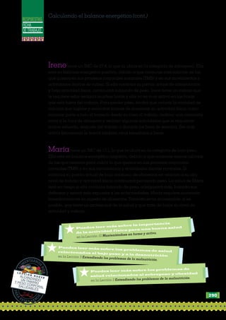 FICHA
DE TRABAJO
RESPUESTAS
Calculando el balance energético (cont.)
Irenetiene un IMC de 27,4, lo que la ubica en la categoría de sobrepeso. Ella
está en balance energético positivo, debido a que consume más calorías de las
que quema en sus procesos corporales normales (TMB) y en sus movimientos y
actividades diarias de rutina. Si ella continúa su patrón actual de alimentación
y baja actividad física, continuará subiendo de peso. Irene tiene un trabajo que
le requiere estar sentada muchas horas y ella no es muy activa en las horas
que está fuera del trabajo. Para perder peso, tendrá que reducir la cantidad de
calorías que ingiere y encontrar formas de aumentar su actividad física, como
caminar parte o todo el trayecto desde su casa al trabajo, realizar una caminata
corta a la hora de almuerzo y realizar algunas actividades que le requieran
mayor esfuerzo, después del trabajo o durante los fines de semana. Ser más
activa físicamente le traerá también otros beneficios a Irene.
Maríatiene un IMC de 17,1, lo que la ubica en la categoría de bajo peso.
Ella está en balance energético negativo, debido a que consume menos calorías
de las que necesita para cubrir lo que quema en sus procesos corporales
normales (TMB) y en sus movimientos y actividades diarias normales. Si
continúa su patrón actual de bajo consumo de alimentos en relación a su alto
nivel de trabajo y actividad física, continuará perdiendo peso. La salud de María
está en riesgo si ella continúa bajando de peso, adelgazará más, bajarán sus
defensas y estará más expuesta a las enfermedades. María requiere aumentar
inmediatamente su ingesta de alimentos. También sería aconsejable, si es
posible, que visite un profesional de la salud y que trate de bajar su nivel de
actividad y trabajo.
PARA
ESTAR SAN
O
S
ALI
M
ENTARNO
S
BIEN
L E C C I Ó N N U E V EALCANZANDOUN TAMAÑOY PESO CORPORALSALUDABLES
*Puedes leer más sobre los problemas de
salud relacionados al sobrepeso y obesidad
	 en la Lección 3 Entendiendo los problemas de la malnutrición.
*Puedes leer más sobre los problemas de saludrelacionados al bajo peso y a la desnutrición	 en la Lección 3 Entendiendo los problemas de la malnutrición.
*Puedes leer más sobre la importancia
de la actividad física para una buena salud
	 en la Lección 10 Manteniéndose en forma y activo.
290
 