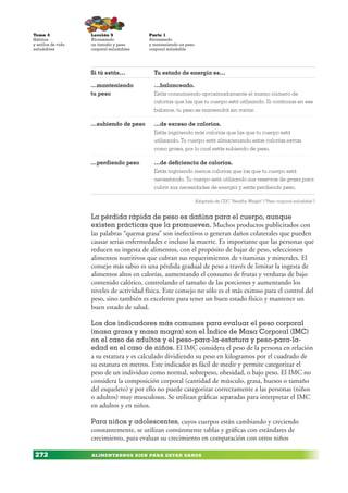 ALIMENTARNOS BIEN PARA ESTAR SANOS
Lección 9
Alcanzando
un tamaño y peso
corporal saludables
Parte 1
Alcanzando
y manteniendo un peso
corporal saludable
Tema 4
Hábitos
y estilos de vida
saludables
272
La pérdida rápida de peso es dañina para el cuerpo, aunque
existen prácticas que la promueven. Muchos productos publicitados con
las palabras “quema grasa” son inefectivos o generan daños colaterales que pueden
causar serias enfermedades e incluso la muerte. Es importante que las personas que
reducen su ingesta de alimentos, con el propósito de bajar de peso, seleccionen
alimentos nutritivos que cubran sus requerimientos de vitaminas y minerales. El
consejo más sabio es una pérdida gradual de peso a través de limitar la ingesta de
alimentos altos en calorías, aumentando el consumo de frutas y verduras de bajo
contenido calórico, controlando el tamaño de las porciones y aumentando los
niveles de actividad física. Este consejo no sólo es el más exitoso para el control del
peso, sino también es excelente para tener un buen estado físico y mantener un
buen estado de salud.
Los dos indicadores más comunes para evaluar el peso corporal
(masa grasa y masa magra) son el Índice de Masa Corporal (IMC)
en el caso de adultos y el peso-para-la-estatura y peso-para-la-
edad en el caso de niños. El IMC considera el peso de la persona en relación
a su estatura y es calculado dividiendo su peso en kilogramos por el cuadrado de
su estatura en metros. Este indicador es fácil de medir y permite categorizar el
peso de un individuo como normal, sobrepeso, obesidad, o bajo peso. El IMC no
considera la composición corporal (cantidad de músculo, grasa, huesos o tamaño
del esqueleto) y por ello no puede categorizar correctamente a las personas (niños
o adultos) muy musculosos. Se utilizan gráficas separadas para interpretar el IMC
en adultos y en niños.
Para niños y adolescentes, cuyos cuerpos están cambiando y creciendo
constantemente, se utilizan comúnmente tablas y gráficas con estándares de
crecimiento, para evaluar su crecimiento en comparación con otros niños
Si tú estás… Tu estado de energía es…
…manteniendo
tu peso
…balanceado.
Estás consumiendo aproximadamente el mismo número de
calorías que las que tu cuerpo está utilizando. Si continúas en ese
balance, tu peso se mantendrá sin variar.
…subiendo de peso …de exceso de calorías.
Estás ingiriendo más calorías que las que tu cuerpo está
utilizando. Tu cuerpo está almacenando estas calorías extras
como grasa, por lo cual estás subiendo de peso.
…perdiendo peso …de deficiencia de calorías.
Estás ingiriendo menos calorías que las que tu cuerpo está
necesitando. Tu cuerpo está utilizando sus reservas de grasa para
cubrir sus necesidades de energía y estás perdiendo peso.
Adaptado de CDC “Healthy Weight” (“Peso corporal saludable”)
 