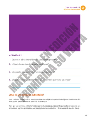 99
VIDA SALUDABLE 1
Mi primer plan de salud
U3
ACTIVIDAD 2
•	Después de leer lo anterior contesta las siguientes preguntas.
1.	 ¿Existen diversos tipos de campañas publicitarias?
2.	 ¿Conoces los pasos para realizar una campaña publicitaria?
3.	 ¿De qué manera se puede determinar que una campaña publicitaria fue exitosa?
¿Qué es una campaña publicitaria?
Una campaña publicitaria es un conjunto de estrategias creadas con el objetivo de difundir una
marca, más precisamente, un producto o un servicio.
Para que una campaña publicitaria obtenga resultados de acuerdo con lo planeado, es necesario que
el contexto sea bien analizado y que los objetivos mercadológicos y de propaganda queden claros.
M
A
T
E
R
I
A
L
E
N
E
D
I
C
I
Ó
N
P
R
O
H
I
B
I
D
A
S
U
V
E
N
T
A
 