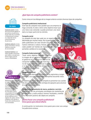 100
VIDA SALUDABLE 1
Mi primer plan de salud
U3
¿Qué tipos de campaña publicitaria existen?
Como vimos en los diálogos de la imagen anterior existen diversos tipos de campañas.
Campaña publicitaria institucional
Este tipo de campaña hace posible que una empresa se
haga conocida. Es decir, tiene como objetivo hacer que
una marca sea conocida o pueda promover una nove-
dad a la mayor parte de los clientes.
Campaña social
La campaña de este tipo suele ser un espacio cultural
delimitado por muchas metas. Por lo general, una cam-
paña publicitaria con esta función busca ser base de
nuevas creencias o cultura. Incluso, las campañas so-
ciales pueden ser fuentes de inspiración para im-
portantes cambios en la sociedad.
Campaña Gubernamental
Tiene como objetivo cambiar o renovar
la imagen de un gobierno. Es hecha por
el gobierno en turno con el objetivo de
conquistar al electorado y el visto bue-
no de los ciudadanos, estimular el voto
a su favor en las próximas elecciones y
otros diversos objetivos.
Campaña electoral
En el periodo electoral es común que los aspirantes a cargos
públicos y sus partidarios hagan campañas buscando votos.
El objetivo principal de esta campaña es presentar las cualida-
des de cada candidato y las ventajas de apoyarlo para alcanzar
el cargo político deseado.
Campaña de lanzamiento de marca, producto o servicio
Ésta es una de las principales estrategias de marketing de
las empresas y suele producir buenos resultados, creando
una impresión positiva del objeto de campaña.
¿Cómo hacer una campaña publicitaria?
Cinco pasos para desarrollarla
A continuación, te mostramos cinco pasos para crear una campa-
ña publicitaria exitosa.
Sabías que...
Marketing es un concepto
en inglés, traducido al
español como ‘mercadeo’
o ‘mercadotecnia’. Se
trata de la disciplina
dedicada al análisis del
comportamiento de
los mercados y de los
consumidores. El marketing
analiza la gestión comercial
de las empresas con el
objetivo de captar, retener
y fidelizar a los clientes a
través de la satisfacción de
sus necesidades.
Un dato
Contexto social: se trata
del conocimiento global, lo
que piensa una persona y
lo que sabe otra, el sentido
o interpretación siempre
va a depender de los
conocimientos de
las personas.
Contexto cultural: se trata
de las costumbres, normas,
hábitos y creencias
de una sociedad.
Contexto histórico: son
todas aquellas situaciones
que rodean a una persona,
texto o lugar y que los
marca o individualiza.
M
A
T
E
R
I
A
L
E
N
E
D
I
C
I
Ó
N
P
R
O
H
I
B
I
D
A
S
U
V
E
N
T
A
 