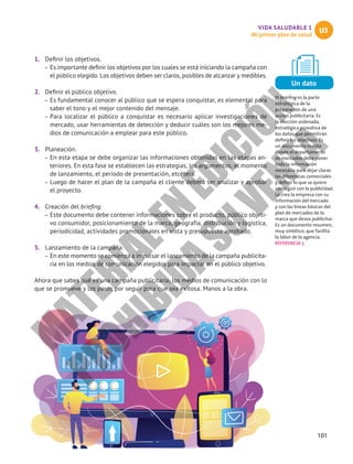 101
VIDA SALUDABLE 1
Mi primer plan de salud
U3
1.	 Definir los objetivos.
–
– Es importante definir los objetivos por los cuales se está iniciando la campaña con
el público elegido. Los objetivos deben ser claros, posibles de alcanzar y medibles.
2.	 Definir el público objetivo.
–
– Es fundamental conocer al público que se espera conquistar, es elemental para
saber el tono y el mejor contenido del mensaje.
–
– Para localizar el público a conquistar es necesario aplicar investigaciones de
mercado, usar herramientas de detección y deducir cuáles son los mejores me-
dios de comunicación a emplear para este público.
3.	 Planeación.
–
– En esta etapa se debe organizar las informaciones obtenidas en las etapas an-
teriores. En esta fase se establecen las estrategias, los argumentos, el momento
de lanzamiento, el periodo de presentación, etcétera.
–
– Luego de hacer el plan de la campaña el cliente deberá ser analizar y aprobar
el proyecto.
4.	 Creación del briefing.
–
– Este documento debe contener informaciones sobre el producto, público objeti-
vo consumidor, posicionamiento de la marca, geografía, distribución y logística,
periodicidad, actividades promocionales en vista y presupuesto aprobado.
5.	 Lanzamiento de la campaña.
–
– En este momento se comienza a impulsar el lanzamiento de la campaña publicita-
ria en los medios de comunicación elegidos para impactar en el público objetivo.
Ahora que sabes qué es una campaña publicitaria, los medios de comunicación con lo
que se promueve y los pasos por seguir para que sea exitosa. Manos a la obra.
Un dato
El briefing es la parte
estratégica de la
preparación de una
acción publicitaria. Es
la elección ordenada,
estratégica y creativa de
los datos que permitirán
definir los objetivos. Es
un documento escrito
donde el departamento
de mercadeo debe poner
toda la información
necesaria para dejar claras
las diferencias comerciales
y definir lo que se quiere
conseguir con la publicidad.
Lo crea la empresa con su
información del mercado
y con las líneas básicas del
plan de mercadeo de la
marca que desea publicitar.
Es un documento resumen,
muy sintético, que facilita
la labor de la agencia.
REFERENCIA 5
M
A
T
E
R
I
A
L
E
N
E
D
I
C
I
Ó
N
P
R
O
H
I
B
I
D
A
S
U
V
E
N
T
A
 
