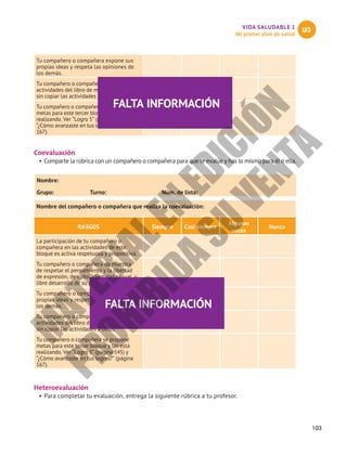 103
VIDA SALUDABLE 1
Mi primer plan de salud
U3
Tu compañero o compañera expone sus
propias ideas y respeta las opiniones de
los demás.
Tu compañero o compañera realiza las
actividades del libro de manera personal,
sin copiar las actividades a otros.
Tu compañero o compañera se propone
metas para este tercer bloque y las está
realizando. Ver “Logro 5” (página 145) y
“¿Cómo avanzaste en tus logros?” (página
167).
Coevaluación
•	Comparte la rúbrica con un compañero o compañera para que te evalúe y has lo mismo para él o ella.
Nombre:						
Grupo:	 Turno:	 Núm. de lista:
Nombre del compañero o compañera que realiza la coevaluación:
RASGOS Siempre Casi siempre
Algunas
veces
Nunca
La participación de tu compañero o
compañera en las actividades de este
bloque es activa respetuosa y propositiva.
Tu compañero o compañera da muestra
de respetar el pensamiento y la libertad
de expresión, de culto, identidad sexual, y
libre desarrollo de su personalidad.
Tu compañero o compañera expone sus
propias ideas y respeta las opiniones de
los demás.
Tu compañero o compañera realiza las
actividades del libro de manera personal,
sin copiar las actividades a otros.
Tu compañero o compañera se propone
metas para este tercer bloque y las está
realizando. Ver “Logro 5” (página 145) y
“¿Cómo avanzaste en tus logros?” (página
167).
Heteroevaluación
•	Para completar tu evaluación, entrega la siguiente rúbrica a tu profesor.
FALTA INFORMACIÓN
FALTA INFORMACIÓN
M
A
T
E
R
I
A
L
E
N
E
D
I
C
I
Ó
N
P
R
O
H
I
B
I
D
A
S
U
V
E
N
T
A
 