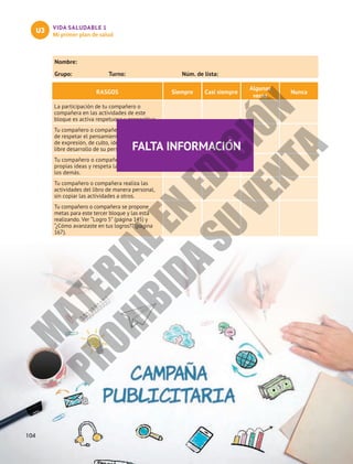 VIDA SALUDABLE 1
Mi primer plan de salud
U3
104
Nombre:						
Grupo:	 Turno:	 Núm. de lista:
RASGOS Siempre Casi siempre
Algunas
veces
Nunca
La participación de tu compañero o
compañera en las actividades de este
bloque es activa respetuosa y propositiva.
Tu compañero o compañera da muestra
de respetar el pensamiento y la libertad
de expresión, de culto, identidad sexual, y
libre desarrollo de su personalidad.
Tu compañero o compañera expone sus
propias ideas y respeta las opiniones de
los demás.
Tu compañero o compañera realiza las
actividades del libro de manera personal,
sin copiar las actividades a otros.
Tu compañero o compañera se propone
metas para este tercer bloque y las está
realizando. Ver “Logro 5” (página 145) y
“¿Cómo avanzaste en tus logros?” (página
167).
FALTA INFORMACIÓN
M
A
T
E
R
I
A
L
E
N
E
D
I
C
I
Ó
N
P
R
O
H
I
B
I
D
A
S
U
V
E
N
T
A
 