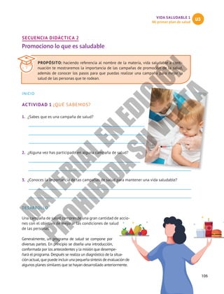 VIDA SALUDABLE 1
Mi primer plan de salud
U3
105
SECUENCIA DIDÁCTICA 2
Promociono lo que es saludable
INICIO
ACTIVIDAD 1 ¿QUÉ SABEMOS?
1.	 ¿Sabes que es una campaña de salud?
2.	 ¿Alguna vez has participado en alguna campaña de salud?
3.	 ¿Conoces la importancia de las campañas de salud para mantener una vida saludable?
DESARROLLO
Una campaña de salud comprende una gran cantidad de accio-
nes con el objetivo de mejorar las condiciones de salud
de las personas.
Generalmente, un programa de salud se compone por
diversas partes. En principio se diseña una introducción,
conformada por los antecedentes y la misión que desempe-
ñará el programa. Después se realiza un diagnóstico de la situa-
ción actual, que puede incluir una pequeña síntesis de evaluación de
algunos planes similares que se hayan desarrollado anteriormente.
PROPÓSITO: haciendo referencia al nombre de la materia, vida saludable a conti-
nuación te mostraremos la importancia de las campañas de promoción de la salud,
además de conocer los pasos para que puedas realizar una campaña para mejor la
salud de las personas que te rodean.
M
A
T
E
R
I
A
L
E
N
E
D
I
C
I
Ó
N
P
R
O
H
I
B
I
D
A
S
U
V
E
N
T
A
 