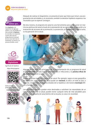 106
VIDA SALUDABLE 1
Mi primer plan de salud
U3
Después de realizar el diagnóstico, se presenta el plan que tiene que incluir una pro-
gramación de actividades y, en ocasiones, también se detallan hipótesis respecto a los
resultados que se esperan conseguir.
De esta manera, el programa de salud es una herramienta para poder poner en mar-
cha las políticas de salud a través de la planeación de las estrategias, la ejecución y la
evaluación de acciones de la promoción, la prevención, el tratamiento y, por lo tanto,
la recuperación de la salud.
Algunos de los objetivos principales de la implementación de un programa de salud
es la prevención de todo tipo de enfermedades e infecciones y la práctica eficaz de
los profesionales de la salud.
Existen distintos tipos de programas de salud. Por ejemplo, según el área geográfica
de aplicación, un programa de salud puede ser nacional, es decir, en todo el país; o
regional, comprendiendo algunos estados de la república o de manera municipal (Pé-
rez y Gardey, 2008).
Los programas también pueden estar destinados a satisfacer las necesidades de un
campo específico de la salud, puedes tomar cualquier tema de vida saludable para
realizar una campaña de salud dentro de la escuela, tu casa o tu localidad.
Sabías que...
Una hipótesis es la
suposición de algo que
podría, o no, ser posible. En
este sentido, la hipótesis
es una idea o un supuesto
a partir del cual nos
preguntamos el porqué
de una cosa, bien sea un
fenómeno, un hecho o un
proceso (Coelho, 2021).
Digitalízate
Significado de hipótesis.
Definición de
programa de salud.
https://bit.ly/3upxrzx
https://bit.ly/2Mp6FGo
M
A
T
E
R
I
A
L
E
N
E
D
I
C
I
Ó
N
P
R
O
H
I
B
I
D
A
S
U
V
E
N
T
A
 