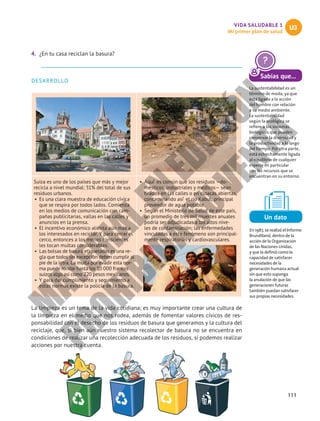 111
VIDA SALUDABLE 1
Mi primer plan de salud
U3
4.	 ¿En tu casa reciclan la basura?
DESARROLLO
Suiza es uno de los países que más y mejor
recicla a nivel mundial: 51% del total de sus
residuos urbanos.
•	 Es una clara muestra de educación cívica
que se respira por todos lados. Comienza
en los medios de comunicación con cam-
pañas publicitarias, vallas en las calles y
anuncios en la prensa.
•	 El incentivo económico alienta aún más a
los interesados en reciclar. Y para cerrar el
cerco, entonces a los menos conscientes
les tocan multas considerables.
•	 Las bolsas de basura etiquetadas es una re-
gla que todos sin excepción deben cumplir al
pie de la letra. La multa por evadir esta nor-
ma puede rondar hasta los 10 000 francos
suizos algo así como 220 pesos mexicanos.
•	 Y para dar cumplimiento y seguimiento a
estas normas existe la policía de la basura.
•	 Aquí ́ es común que los residuos —do-
mésticos, industriales y médicos— sean
tirados en las calles o en cloacas abiertas,
contaminando así ́ el río Kabul, principal
proveedor de agua potable.
•	 Según el Ministerio de Salud de este país,
un promedio de tres mil muertes anuales
podría ser adjudicadas a los altos nive-
les de contaminación; las enfermedades
vinculadas a este fenómeno son principal-
mente respiratorias y cardiovasculares.
La limpieza es un tema de la vida cotidiana; es muy importante crear una cultura de
la limpieza en el medio que nos rodea, además de fomentar valores cívicos de res-
ponsabilidad con el desecho de los residuos de basura que generamos y la cultura del
reciclaje, que, si bien aún nuestro sistema recolector de basura no se encuentra en
condiciones de realizar una recolección adecuada de los residuos, sí podemos realizar
acciones por nuestra cuenta.
Un dato
En 1987, se realizó el Informe
Brundtland, dentro de la
acción de la Organización
de las Naciones Unidas,
y que la definió como la
capacidad de satisfacer
necesidades de la
generación humana actual
sin que esto suponga
la anulación de que las
generaciones futuras
también puedan satisfacer
sus propias necesidades.
Sabías que...
La sustentabilidad es un
término de moda, ya que
está ligado a la acción
del hombre con relación
a su medio ambiente.
La sustentabilidad
según la ecológica se
refiere a los sistemas
biológicos que pueden
conservar la diversidad y
la productividad a lo largo
del tiempo. Por otra parte,
está estrechamente ligada
al equilibrio de cualquier
especie en particular
con los recursos que se
encuentran en su entorno.
M
A
T
E
R
I
A
L
E
N
E
D
I
C
I
Ó
N
P
R
O
H
I
B
I
D
A
S
U
V
E
N
T
A
 