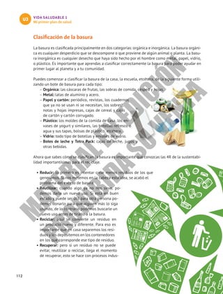 VIDA SALUDABLE 1
Mi primer plan de salud
U3
Clasificación de la basura
La basura es clasificada principalmente en dos categorías: orgánica e inorgánica. La basura orgáni-
ca es cualquier desperdicio que se descompone o que proviene de algún animal o planta. La basu-
ra inorgánica es cualquier desecho que haya sido hecho por el hombre como metal, papel, vidrio,
o plástico. Es importante que aprendas a clasificar correctamente la basura para poder ayudar en
primer lugar al planeta y a tu comunidad.
Puedes comenzar a clasificar la basura de la casa, la escuela, etcétera, de la siguiente forma utili-
zando un bote de basura para cada tipo:
–
– Orgánica: las cáscaras de frutas, las sobras de comida, césped y hojas.
–
– Metal: latas de aluminio y acero.	
–
– Papel y cartón: periódico, revistas, los cuadernos
que ya no se usan ni se necesitan, los sobres),
notas y hojas impresas, cajas de cereal y cajas
de cartón y cartón corrugado.
–
– Plástico: los moldes de la comida de casa, los en-
vases de yogurt y similares, las botellas refresco o
agua y sus tapas, bolsas de plástico, etcétera.
–
– Vidrio: todo tipo de botellas y envases de vidrio.	
–
– Botes de leche y Tetra Pack: cajas de leche, jugos y
otras bebidas.
Ahora que sabes cómo se clasifican la basura es importante que conozcas las 4R de la sustentabi-
lidad importantísimas para el reciclaje.
•	Reducir: lo primero es intentar crear menos residuos de los que
generamos. Si nos metemos en la cabeza esta idea, se acabó el
problema del exceso de basura.
•	Reutilizar: cuando algo ya no nos sirve, po-
demos darle un nuevo uso. Si está en buen
estado y puede ser útil para otra persona po-
demos donarlo para que alguien más lo siga
usando, de lo contrario podemos buscarle un
nuevo uso antes de tirarlo a la basura.
•	Reciclar: aquí se convierte un residuo en
un producto nuevo y diferente. Para eso es
importante que en casa separemos los resi-
duos y los depositemos en los contenedores
en los que corresponde ese tipo de residuo.
•	Recuperar: pero si un residuo no se puede
evitar, reutilizar o reciclar, llega el momento
de recuperar, esto se hace con procesos indus-
112
M
A
T
E
R
I
A
L
E
N
E
D
I
C
I
Ó
N
P
R
O
H
I
B
I
D
A
S
U
V
E
N
T
A
 
