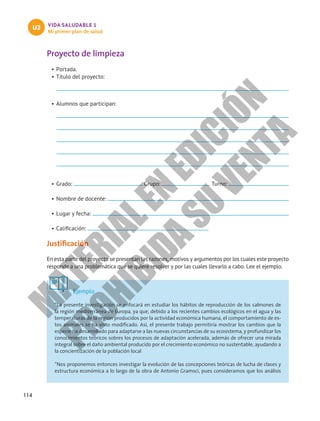 114
VIDA SALUDABLE 1
Mi primer plan de salud
U3
Proyecto de limpieza
•	Portada.
•	Título del proyecto:
•	Alumnos que participan:
•	Grado: Grupo: Turno:
•	Nombre de docente:
•	Lugar y fecha:
•	Calificación:
Justificación
En esta parte del proyecto se presentan las razones, motivos y argumentos por los cuales este proyecto
responde a una problemática que se quiere resolver y por las cuales llevarlo a cabo. Lee el ejemplo.
Ejemplo
“La presente investigación se enfocará en estudiar los hábitos de reproducción de los salmones de
la región mediterránea de Europa, ya que, debido a los recientes cambios ecológicos en el agua y las
temperaturas de la región producidos por la actividad económica humana, el comportamiento de es-
tos animales se ha visto modificado. Así, el presente trabajo permitiría mostrar los cambios que la
especie ha desarrollado para adaptarse a las nuevas circunstancias de su ecosistema, y profundizar los
conocimientos teóricos sobres los procesos de adaptación acelerada, además de ofrecer una mirada
integral sobre el daño ambiental producido por el crecimiento económico no sustentable, ayudando a
la concientización de la población local
”Nos proponemos entonces investigar la evolución de las concepciones teóricas de lucha de clases y
estructura económica a lo largo de la obra de Antonio Gramsci, pues consideramos que los análisis
M
A
T
E
R
I
A
L
E
N
E
D
I
C
I
Ó
N
P
R
O
H
I
B
I
D
A
S
U
V
E
N
T
A
 